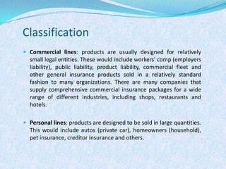 ClassificationCommercial lines: products are usually designed for relatively small legal entities. These would include workers' comp (employers liability), public liability, product liability, commercial fleet and other general insurance products sold in a relatively standard fashion to many organizations. There are many companies that supply comprehensive commercial insurance packages for a wide range of different industries, including shops, restaurants and hotels.Personal lines: products are designed to be sold in large quantities. This would include autos (private car), homeowners (household), pet insurance, creditor insurance and others.