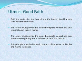 Utmost Good FaithBoth the parties i.e. the insured and the insurer should a good faith towards each other.The insurer must provide the insured complete ,correct and clear information of subject matter.The insurer must provide the insured complete ,correct and clear information regarding terms and conditions of the contract.This principle is applicable to all contracts of insurance i.e. life, fire and marine insurance.