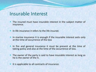 Insurable InterestThe insured must have insurable interest in the subject matter of insurance.In life insurance it refers to the life insured.In marine insurance it is enough if the insurable interest exits only at the time of occurrence of the lossIn fire and general insurance it must be present at the time of taking policy and also at the time of the occurrence of loss.The owner of the party is said to have insurable interest as long as he is the owner of the it.It is applicable to all contracts of insurance.