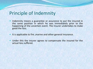 Principle of IndemnityIndemnity means a guarantee or assurance to put the insured in the same position in which he was immediately prior to the happening of the uncertain event. The insurer undertakes to make good the loss.It is applicable to fire ,marine and other general insurance.Under this the insurer agrees to compensate the insured for the actual loss suffered.