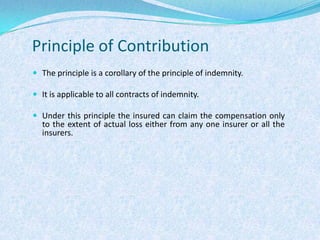 Principle of ContributionThe principle is a corollary of the principle of indemnity.It is applicable to all contracts of indemnity.Under this principle the insured can claim the compensation only to the extent of actual loss either from any one insurer or all the insurers.