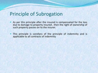 Principle of SubrogationAs per this principle after the insured is compensated for the loss due to damage to property insured , then the right of ownership of such property passes on to the insurer.This principle is corollary of the principle of indemnity and is applicable to all contracts of indemnity