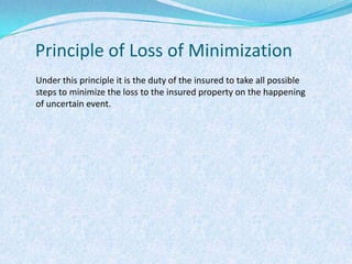 Principle of Loss of MinimizationUnder this principle it is the duty of the insured to take all possible steps to minimize the loss to the insured property on the happening of uncertain event.