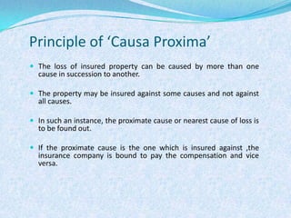 Principle of ‘Causa Proxima’The loss of insured property can be caused by more than one cause in succession to another.The property may be insured against some causes and not against all causes.In such an instance, the proximate cause or nearest cause of loss is to be found out.If the proximate cause is the one which is insured against ,the insurance company is bound to pay the compensation and vice versa.