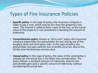 Types of Fire Insurance PoliciesSpecific policy: In this type of policy, the insurance company is liable to pay a sum, which may be less than the property’s real value. The insured is called to bear a part of the loss, as the actual value of the property is not considered in deciding the amount of indemnity. Comprehensive policy: Known as “all-in-one” policy, the insurance company indemnifies the policyholder for loss arising out of fire, burglary, theft and third party risks. In this type of policy, the policyholder also gets paid for loss of profits incurred, due to fire, till the time the business remains shut.Valued policy: In this type of policy, the value of the commodity is already set and actual loss is not taken into consideration. The policy follows a standard contract of indemnity, wherein the policyholder gets paid a specific amount of indemnity, without considering the actual loss.