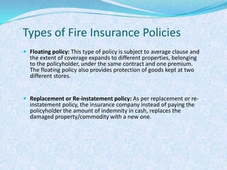 Types of Fire Insurance PoliciesFloating policy: This type of policy is subject to average clause and the extent of coverage expands to different properties, belonging to the policyholder, under the same contract and one premium. The floating policy also provides protection of goods kept at two different stores.Replacement or Re-instatement policy: As per replacement or re-instatement policy, the insurance company instead of paying the policyholder the amount of indemnity in cash, replaces the damaged property/commodity with a new one.