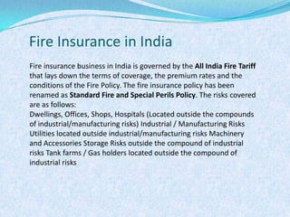 Fire Insurance in IndiaFire insurance business in India is governed by the All India Fire Tariff  that lays down the terms of coverage, the premium rates and the conditions of the Fire Policy. The fire insurance policy has been renamed as Standard Fire and Special Perils Policy. The risks covered are as follows:Dwellings, Offices, Shops, Hospitals (Located outside the compounds of industrial/manufacturing risks) Industrial / Manufacturing Risks Utilities located outside industrial/manufacturing risks Machinery and Accessories Storage Risks outside the compound of industrial risks Tank farms / Gas holders located outside the compound of industrial risks