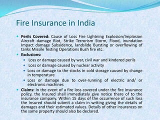 Fire Insurance in IndiaPerils Covered: Cause of Loss Fire Lightning Explosion/Implosion Aircraft damage Riot, Strike Terrorism Storm, Flood, inundation Impact damage Subsidence, landslide Bursting or overflowing of tanks Missile Testing Operations Bush fire etc.Exclusions: Loss or damage caused by war, civil war and kindered perils Loss or damage caused by nuclear activityLoss or damage to the stocks in cold storage caused by change in temperatureLoss or damage due to over-running of electric and/ or electronic machinesClaims: In the event of a fire loss covered under the fire insurance policy, the Insured shall immediately give notice there of to the insurance company. Within 15 days of the occurrence of such loss the Insured should submit a claim in writing giving the details of damages and their estimated values. Details of other insurances on the same property should also be declared.