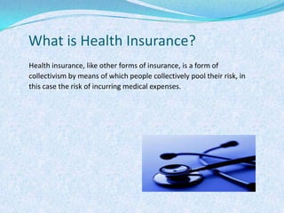 What is Health Insurance?Health insurance, like other forms of insurance, is a form of collectivism by means of which people collectively pool their risk, in this case the risk of incurring medical expenses.