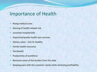 Importance of Health Rising medical costsSharing of health related riskuncertain hospital billsExpensive/quality health care servicesMoney value – Sick Vs HealthyFamily health insuranceTax benefitProductivity of workforceRemoves some of the burden from the stateKeeping pace with the customer needs while achieving profitability