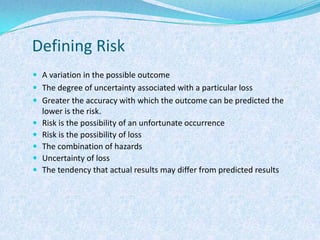 Defining RiskA variation in the possible outcomeThe degree of uncertainty associated with a particular lossGreater the accuracy with which the outcome can be predicted the lower is the risk. Risk is the possibility of an unfortunate occurrenceRisk is the possibility of lossThe combination of hazardsUncertainty of lossThe tendency that actual results may differ from predicted results