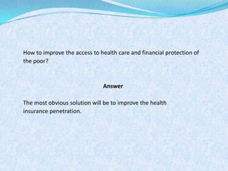 How to improve the access to health care and financial protection of the poor? AnswerThe most obvious solution will be to improve the health insurance penetration.