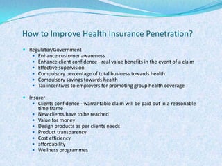 How to Improve Health Insurance Penetration?Regulator/GovernmentEnhance customer awarenessEnhance client confidence - real value benefits in the event of a claimEffective supervisionCompulsory percentage of total business towards healthCompulsory savings towards healthTax incentives to employers for promoting group health coverageInsurerClients confidence - warrantable claim will be paid out in a reasonable time frameNew clients have to be reachedValue for moneyDesign products as per clients needsProduct transparencyCost efficiencyaffordabilityWellness programmes