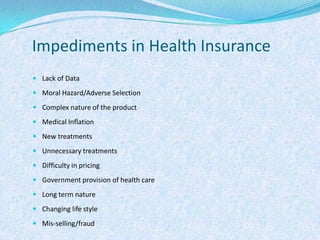 Impediments in Health InsuranceLack of DataMoral Hazard/Adverse SelectionComplex nature of the productMedical InflationNew treatmentsUnnecessary treatmentsDifficulty in pricingGovernment provision of health careLong term natureChanging life styleMis-selling/fraud
