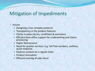 Mitigation of ImpedimentsInsurerDesigning a less complex productsTransparency in the product featuresClarity in policy terms, conditions & exclusionsEfficient back-office support for underwriting and claims processingHigher ReinsuranceNeed for quicker services. E.g. Toll free numbers, cashless, quick responseExpense analysis on a regular basisProduct innovationEfficient training of sales force