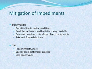 Mitigation of ImpedimentsPolicyholderPay attention to policy conditionsRead the exclusions and limitations very carefullyCompare premium costs, deductibles, co-paymentsTake an informed decisionTPAProper infrastructure Speedy claim settlement processLess paper work