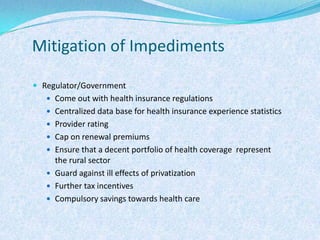 Mitigation of ImpedimentsRegulator/GovernmentCome out with health insurance regulationsCentralized data base for health insurance experience statisticsProvider ratingCap on renewal premiumsEnsure that a decent portfolio of health coverage  represent the rural sectorGuard against ill effects of privatizationFurther tax incentivesCompulsory savings towards health care