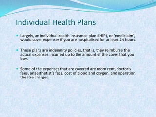 Individual Health PlansLargely, an individual health insurance plan (IHIP), or ‘mediclaim’, would cover expenses if you are hospitalised for at least 24 hours.These plans are indemnity policies, that is, they reimburse the actual expenses incurred up to the amount of the cover that you buy. Some of the expenses that are covered are room rent, doctor’s fees, anaesthetist’s fees, cost of blood and oxygen, and operation theatre charges.