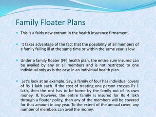 Family Floater PlansThis is a fairly new entrant in the health insurance firmament. It takes advantage of the fact that the possibility of all members of a family falling ill at the same time or within the same year is low. Under a family floater (FF) health plan, the entire sum insured can be availed by any or all members and is not restricted to one individual only as is the case in an individual health plan. Let’s look at an example. Say, a family of four has individual covers of Rs 1 lakh each. If the cost of treating one person crosses Rs 1 lakh, then the rest has to be borne by the family out of its own money. If, however, the entire family is insured for Rs 4 lakh through a floater policy, then any of the members will be covered for that amount in any year. To the extent of the annual cover, any number of members can avail the money.
