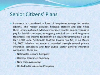 Senior Citizens’ PlansInsurance is considered a form of long-term savings for senior citizens. This money provides financial stability and also helps them in times of need. Medical insurance enables senior citizens to pay for health checkups, emergency medical costs and long-term treatment. The income tax benefit on insurance premiums is up to Rs. 15,000 under Section 80 D of the Income Tax Act, as on March 31, 2007. Medical insurance is provided through several private insurance companies and four public sector general insurance companies. These are:National Insurance CompanyOriental Insurance CompanyNew India AssuranceUnited India Insurance Company