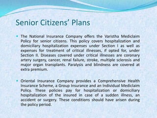 Senior Citizens’ PlansThe National Insurance Company offers the Varistha Mediclaim Policy for senior citizens. This policy covers hospitalization and domiciliary hospitalization expenses under Section I as well as expenses for treatment of critical illnesses, if opted for, under Section II. Diseases covered under critical illnesses are coronary artery surgery, cancer, renal failure, stroke, multiple sclerosis and major organ transplants. Paralysis and blindness are covered at extra premium. Oriental Insurance Company provides a Comprehensive Health Insurance Scheme, a Group Insurance and an Individual Mediclaim Policy. These policies pay for hospitalization or domiciliary hospitalization of the insured in case of a sudden illness, an accident or surgery. These conditions should have arisen during the policy period.