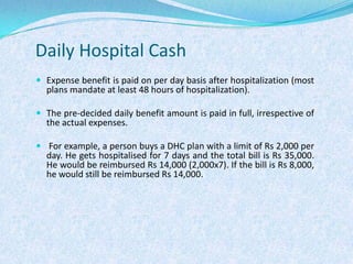 Daily Hospital CashExpense benefit is paid on per day basis after hospitalization (most plans mandate at least 48 hours of hospitalization). The pre-decided daily benefit amount is paid in full, irrespective of the actual expenses. For example, a person buys a DHC plan with a limit of Rs 2,000 per day. He gets hospitalised for 7 days and the total bill is Rs 35,000. He would be reimbursed Rs 14,000 (2,000x7). If the bill is Rs 8,000, he would still be reimbursed Rs 14,000.