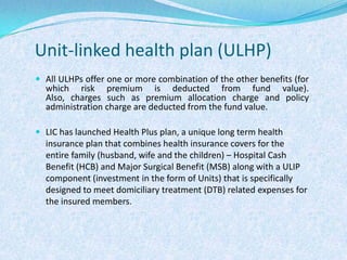 Unit-linked health plan (ULHP)All ULHPs offer one or more combination of the other benefits (for which risk premium is deducted from fund value). Also, charges such as premium allocation charge and policy administration charge are deducted from the fund value. LIC has launched Health Plus plan, a unique long term health insurance plan that combines health insurance covers for the entire family (husband, wife and the children) – Hospital Cash Benefit (HCB) and Major Surgical Benefit (MSB) along with a ULIP component (investment in the form of Units) that is specifically designed to meet domiciliary treatment (DTB) related expenses for the insured members.