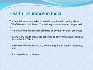 Health Insurance in IndiaThe health insurance market in India is very limited covering about 10% of the total population. The existing schemes can be categorized as:Voluntary health insurance schemes or private-for-profit schemes;Mandatory health insurance schemes or government run schemes               (namely ESIS, CGHS).Insurance offered by NGOs / community based health insurance, andEmployer-based schemes