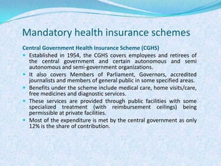 Mandatory health insurance schemesCentral Government Health Insurance Scheme (CGHS)Established in 1954, the CGHS covers employees and retirees of the central government and certain autonomous and semi autonomous and semi-government organizations. It also covers Members of Parliament, Governors, accredited journalists and members of general public in some specified areas.Benefits under the scheme include medical care, home visits/care, free medicines and diagnostic services. These services are provided through public facilities with some specialized treatment (with reimbursement ceilings) being permissible at private facilities. Most of the expenditure is met by the central government as only 12% is the share of contribution.