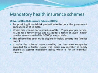 Mandatory health insurance schemesUniversal Health Insurance Scheme (UHIS)For providing financial risk protection to the poor, the government announced UHIS in 2003. Under this scheme, for a premium of Rs. 165 per year per person, Rs.248 for a family of five and Rs.330 for a family of seven , health care for sum assured of Rs. 30000/- was provided. This scheme has been made eligible for below poverty line families only. To make the scheme more saleable, the insurance companies provided for a floater clause that made any member of family eligible as against mediclaim policy which is for an individual member. 