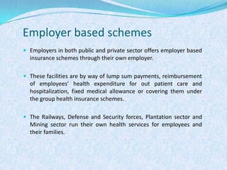 Employer based schemesEmployers in both public and private sector offers employer based insurance schemes through their own employer. These facilities are by way of lump sum payments, reimbursement of employees’ health expenditure for out patient care and hospitalization, fixed medical allowance or covering them under the group health insurance schemes.The Railways, Defense and Security forces, Plantation sector and Mining sector run their own health services for employees and their families.