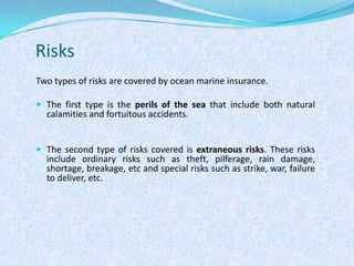 RisksTwo types of risks are covered by ocean marine insurance. The first type is the perilsof the sea that include both natural calamities and fortuitous accidents.The second type of risks covered is extraneous risks. These risks include ordinary risks such as theft, pilferage, rain damage, shortage, breakage, etc and special risks such as strike, war, failure to deliver, etc.