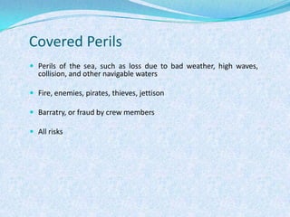 Covered PerilsPerils of the sea, such as loss due to bad weather, high waves, collision, and other navigable watersFire, enemies, pirates, thieves, jettisonBarratry, or fraud by crew membersAll risks