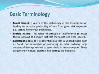 Basic TerminologyMoral Hazard: It refers to the dishonesty of the insured person leading to increase probability of loss from given risk exposure. E.g. setting fire to your own house.Morale Hazard: This refers to attitude of indifference to losses that results out of a known fact that the said losses were insured.Catastrophic loss: It is a potential loss that is unpredictable such as flood, but is capable of producing an extra ordinary large amount of damage related to assets held in insurance pool. These are generally natural disasters like earthquake flood etc.