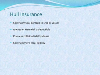 Hull InsuranceCovers physical damage to ship or vesselAlways written with a deductibleContains collision liability clauseCovers owner’s legal liability