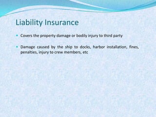 Liability InsuranceCovers the property damage or bodily injury to third partyDamage caused by the ship to docks, harbor installation, fines, penalties, injury to crew members, etc