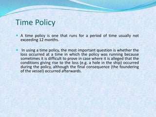 Time PolicyA time policy is one that runs for a period of time usually not exceeding 12 months. In using a time policy, the most important question is whether the loss occurred at a time in which the policy was running because sometimes it is difficult to prove in case where it is alleged that the conditions giving rise to the loss (e.g. a hole in the ship) occurred during the policy, although the final consequence (the foundering of the vessel) occurred afterwards.