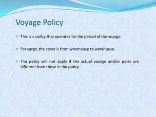 Voyage PolicyThis is a policy that operates for the period of the voyage. For cargo, the cover is from warehouse to warehouse. The policy will not apply if the actual voyage and/or ports are different from those in the policy.