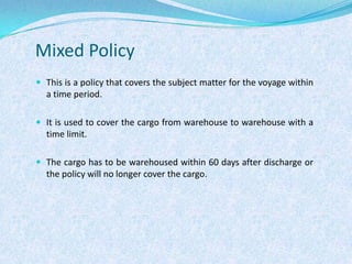 Mixed PolicyThis is a policy that covers the subject matter for the voyage within a time period.It is used to cover the cargo from warehouse to warehouse with a time limit. The cargo has to be warehoused within 60 days after discharge or the policy will no longer cover the cargo.