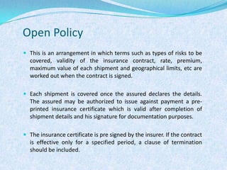 Open PolicyThis is an arrangement in which terms such as types of risks to be covered, validity of the insurance contract, rate, premium, maximum value of each shipment and geographical limits, etc are worked out when the contract is signed.Each shipment is covered once the assured declares the details. The assured may be authorized to issue against payment a pre-printed insurance certificate which is valid after completion of shipment details and his signature for documentation purposes. The insurance certificate is pre signed by the insurer. If the contract is effective only for a specified period, a clause of termination should be included.