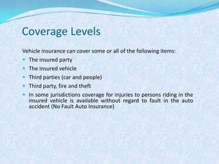 Coverage LevelsVehicle insurance can cover some or all of the following items:The insured partyThe insured vehicleThird parties (car and people)Third party, fire and theftIn some jurisdictions coverage for injuries to persons riding in the insured vehicle is available without regard to fault in the auto accident (No Fault Auto Insurance)