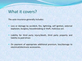 What it covers?The auto insurance generally includes:Loss or damage by accident, fire, lightning, self ignition, external explosion, burglary, housebreaking or theft, malicious act. Liability for third party injury/death, third party property and liability to paid driver. On payment of appropriate additional premium, loss/damage to electrical/electronic accessories. 