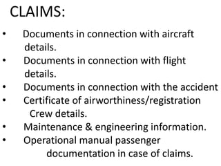 CLAIMS:
•

•
•
•
•
•

Documents in connection with aircraft
details.
Documents in connection with flight
details.
Documents in connection with the accident
Certificate of airworthiness/registration
Crew details.
Maintenance & engineering information.
Operational manual passenger
documentation in case of claims.

 