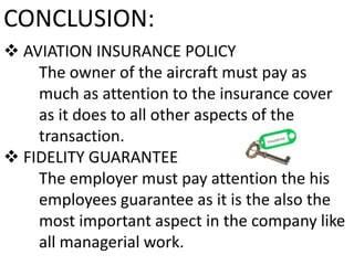 CONCLUSION:
 AVIATION INSURANCE POLICY
The owner of the aircraft must pay as
much as attention to the insurance cover
as it does to all other aspects of the
transaction.
 FIDELITY GUARANTEE
The employer must pay attention the his
employees guarantee as it is the also the
most important aspect in the company like
all managerial work.

 
