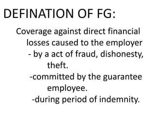 DEFINATION OF FG:
Coverage against direct financial
losses caused to the employer
- by a act of fraud, dishonesty,
theft.
-committed by the guarantee
employee.
-during period of indemnity.

 