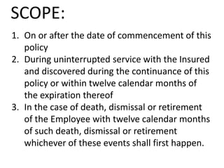 SCOPE:
1. On or after the date of commencement of this
policy
2. During uninterrupted service with the Insured
and discovered during the continuance of this
policy or within twelve calendar months of
the expiration thereof
3. In the case of death, dismissal or retirement
of the Employee with twelve calendar months
of such death, dismissal or retirement
whichever of these events shall first happen.

 