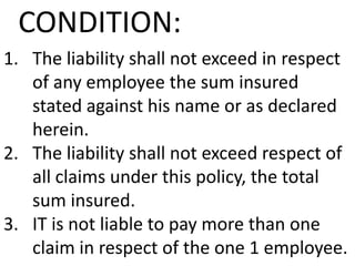 CONDITION:
1. The liability shall not exceed in respect
of any employee the sum insured
stated against his name or as declared
herein.
2. The liability shall not exceed respect of
all claims under this policy, the total
sum insured.
3. IT is not liable to pay more than one
claim in respect of the one 1 employee.

 