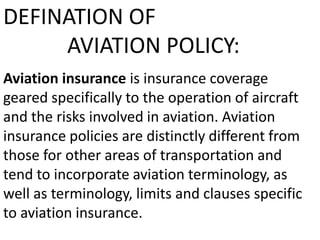 DEFINATION OF
AVIATION POLICY:
Aviation insurance is insurance coverage
geared specifically to the operation of aircraft
and the risks involved in aviation. Aviation
insurance policies are distinctly different from
those for other areas of transportation and
tend to incorporate aviation terminology, as
well as terminology, limits and clauses specific
to aviation insurance.

 