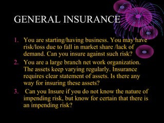 GENERAL INSURANCE
1. You are starting/having business. You may have
   risk/loss due to fall in market share /lack of
   demand. Can you insure against such risk?
2. You are a large branch net work organization.
   The assets keep varying regularly. Insurance
   requires clear statement of assets. Is there any
   way for insuring these assets?
3. Can you Insure if you do not know the nature of
   impending risk, but know for certain that there is
   an impending risk?
 