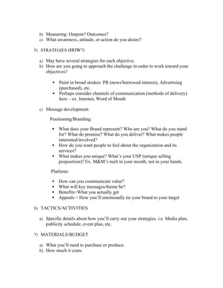b) Measuring: Outputs? Outcomes?
c) What awareness, attitude, or action do you desire?
5) STRATEGIES (HOW?)
a) May have several strategies for each objective.
b) How are you going to approach the challenge in order to work toward your
objectives?
§ Paint in broad strokes: PR (news/borrowed interest), Advertising
(purchased), etc.
§ Perhaps consider channels of communication (methods of delivery)
here – ex. Internet, Word of Mouth
c) Message development:
Positioning/Branding:
§ What does your Brand represent? Who are you? What do you stand
for? What do promise? What do you deliver? What makes people
interested/involved?
§ How do you want people to feel about the organization and its
services?
§ What makes you unique? What’s your USP (unique selling
proposition)? Ex. MM’s melt in your mouth, not in your hands.
Platform:
§ How can you communicate value?
§ What will key messages/theme be?
§ Benefits=What you actually get
§ Appeals = How you’ll emotionally tie your brand to your target
6) TACTICS/ACTIVITIES
a) Specific details about how you’ll carry out your strategies. i.e. Media plan,
publicity schedule, event plan, etc.
7) MATERIALS/BUDGET
a) What you’ll need to purchase or produce.
b) How much it costs.
 